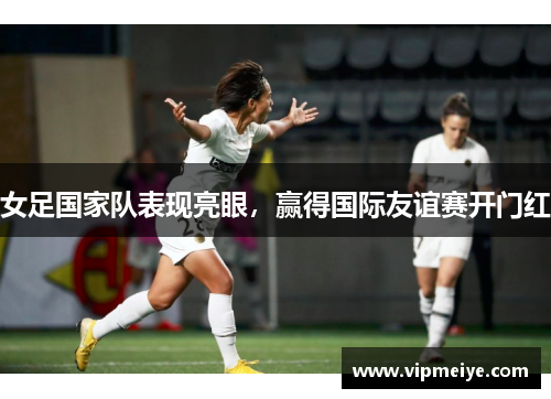 女足国家队表现亮眼，赢得国际友谊赛开门红